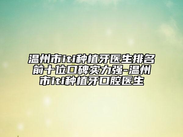 温州市iti种植牙医生排名前十位口碑实力强-温州市iti种植牙口腔医生