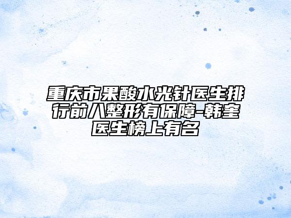 重庆市果酸水光针医生排行前八整形有保障-韩奎医生榜上有名