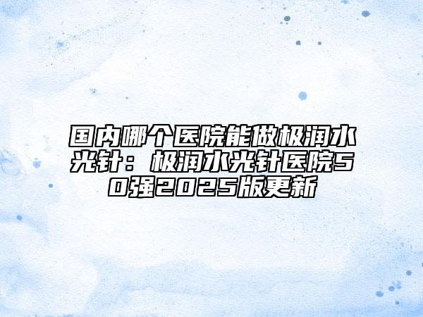 国内哪个医院能做极润水光针：极润水光针医院50强2025版更新