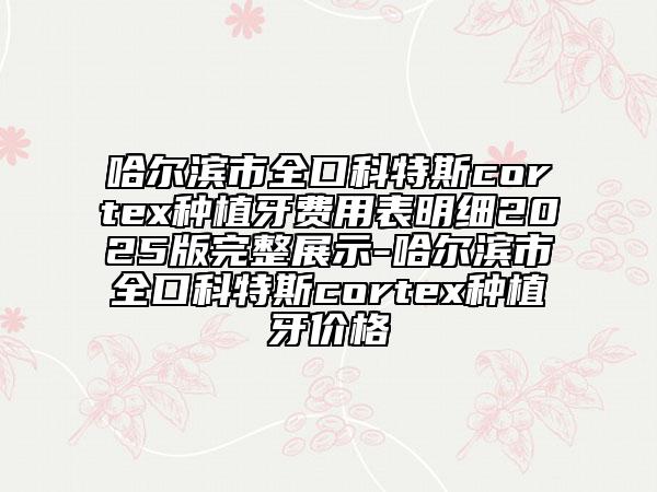 哈尔滨市全口科特斯cortex种植牙费用表明细2025版完整展示-哈尔滨市全口科特斯cortex种植牙价格