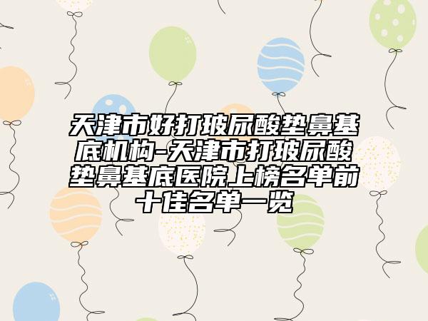 天津市好打玻尿酸垫鼻基底机构-天津市打玻尿酸垫鼻基底医院上榜名单前十佳名单一览