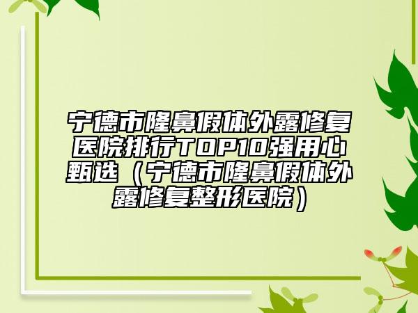 宁德市隆鼻假体外露修复医院排行TOP10强用心甄选（宁德市隆鼻假体外露修复整形医院）