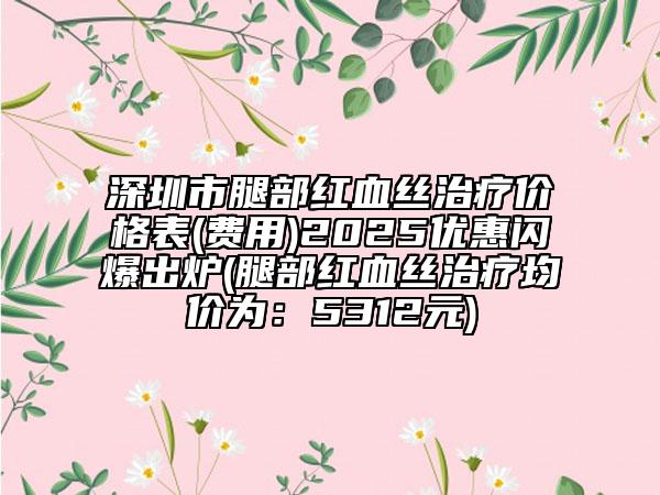 深圳市腿部红血丝治疗价格表(费用)2025优惠闪爆出炉(腿部红血丝治疗均价为：5312元)