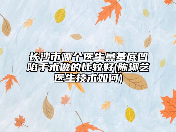 长沙市哪个医生鼻基底凹陷手术做的比较好(陈柳艺医生技术如何)