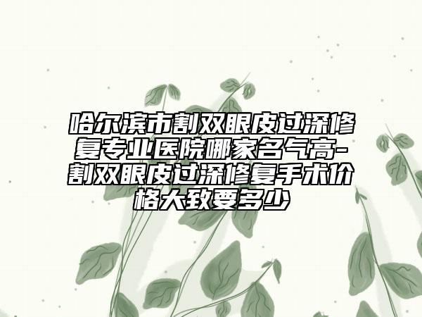 哈尔滨市割双眼皮过深修复专业医院哪家名气高-割双眼皮过深修复手术价格大致要多少