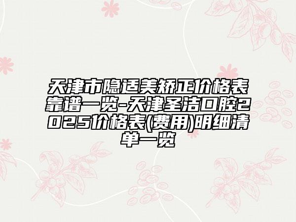 天津市隐适美矫正价格表靠谱一览-天津圣洁口腔2025价格表(费用)明细清单一览