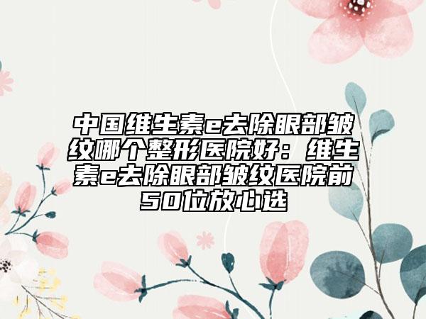 中国维生素e去除眼部皱纹哪个整形医院好：维生素e去除眼部皱纹医院前50位放心选