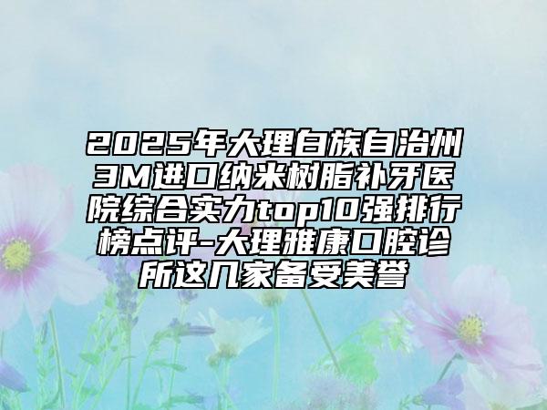 2025年大理白族自治州3M进口纳米树脂补牙医院综合实力top10强排行榜点评-大理雅康口腔诊所这几家备受美誉