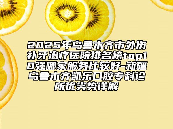 2025年乌鲁木齐市外伤补牙治疗医院排名榜top10强哪家服务比较好-新疆乌鲁木齐凯乐口腔专科诊所优劣势详解