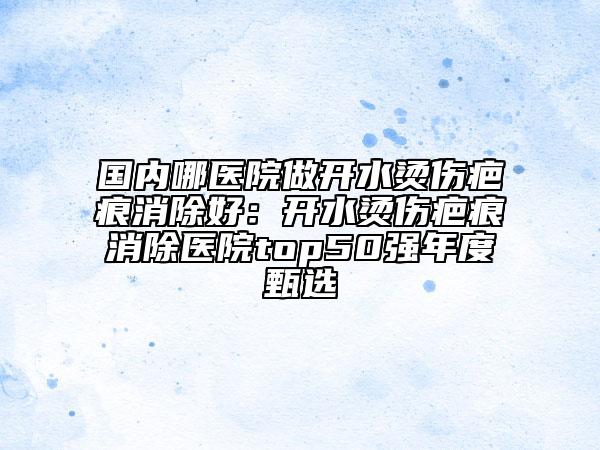 国内哪医院做开水烫伤疤痕消除好：开水烫伤疤痕消除医院top50强年度甄选