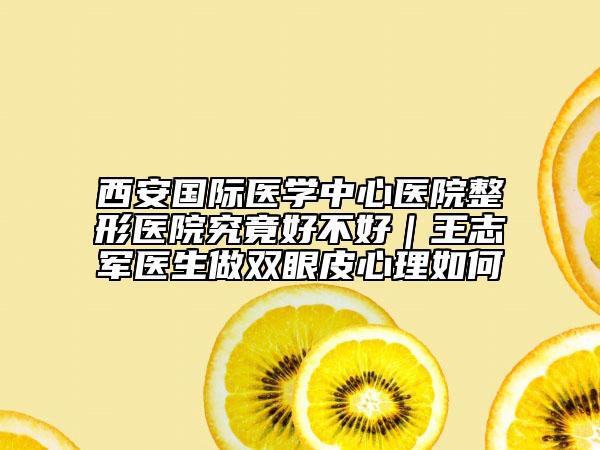 西安国际医学中心医院整形医院究竟好不好｜王志军医生做双眼皮心理如何