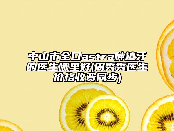 中山市全口astra种植牙的医生哪里好(周秀秀医生价格收费同步)
