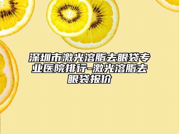 深圳市激光溶脂去眼袋专业医院排行-激光溶脂去眼袋报价