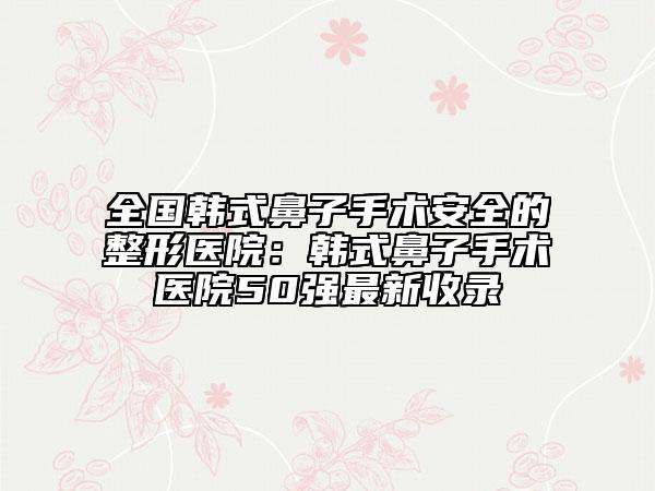 全国韩式鼻子手术安全的整形医院：韩式鼻子手术医院50强最新收录