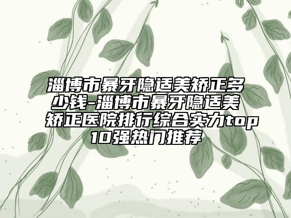淄博市暴牙隐适美矫正多少钱-淄博市暴牙隐适美矫正医院排行综合实力top10强热门推荐