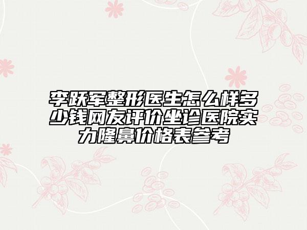 李跃军整形医生怎么样多少钱网友评价坐诊医院实力隆鼻价格表参考