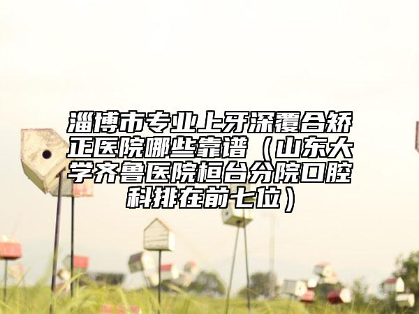 淄博市专业上牙深覆合矫正医院哪些靠谱（山东大学齐鲁医院桓台分院口腔科排在前七位）