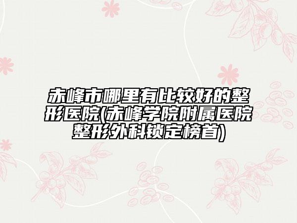 赤峰市哪里有比较好的整形医院(赤峰学院附属医院整形外科锁定榜首)