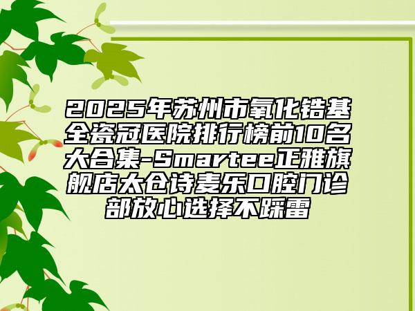 2025年苏州市氧化锆基全瓷冠医院排行榜前10名大合集-Smartee正雅旗舰店太仓诗麦乐口腔门诊部放心选择不踩雷