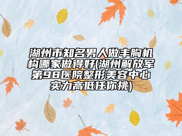 湖州市知名男人做丰胸机构哪家做得好(湖州解放军第98医院整形美容中心实力高低任你挑)