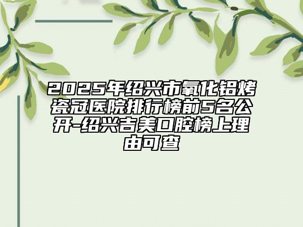 2025年绍兴市氧化铝烤瓷冠医院排行榜前5名公开-绍兴吉美口腔榜上理由可查