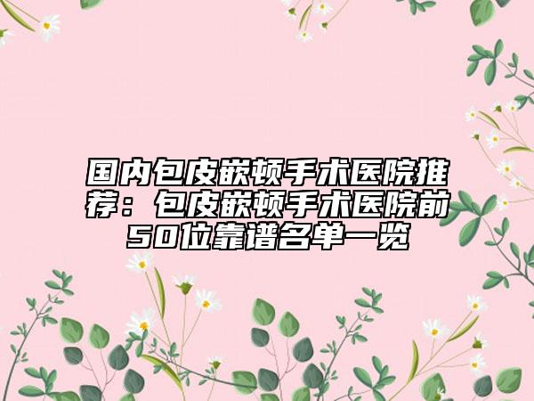 国内包皮嵌顿手术医院推荐：包皮嵌顿手术医院前50位靠谱名单一览
