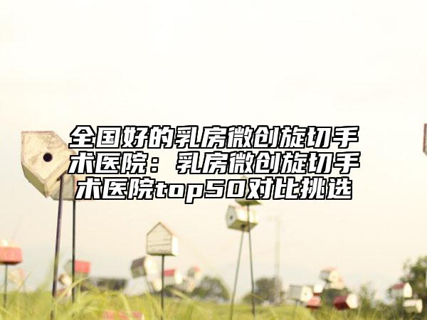 全国好的乳房微创旋切手术医院：乳房微创旋切手术医院top50对比挑选