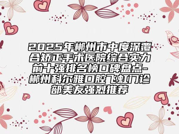 2025年郴州市中度深覆合矫正手术医院综合实力前十强排名榜口碑盘点-郴州科尔雅口腔飞虹门诊部美友强烈推荐