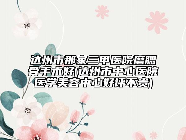 达州市那家三甲医院磨腮骨手术好(达州市中心医院医学美容中心好评不贵)