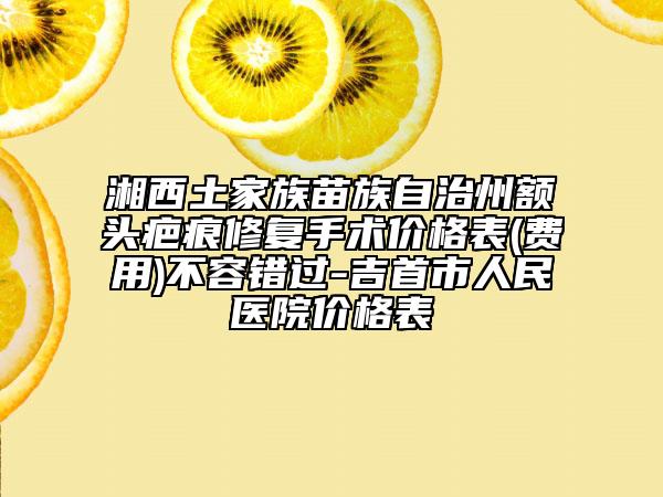 湘西土家族苗族自治州额头疤痕修复手术价格表(费用)不容错过-吉首市人民医院价格表