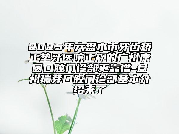 2025年六盘水市牙齿矫正垫牙医院正规的广州康圆口腔门诊部更靠谱-盘州瑞芽口腔门诊部基本介绍来了