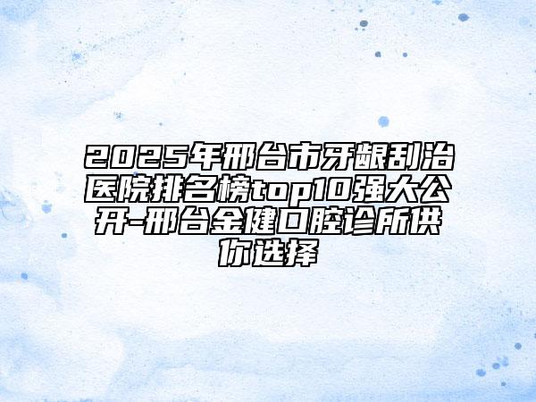 2025年邢台市牙龈刮治医院排名榜top10强大公开-邢台金健口腔诊所供你选择