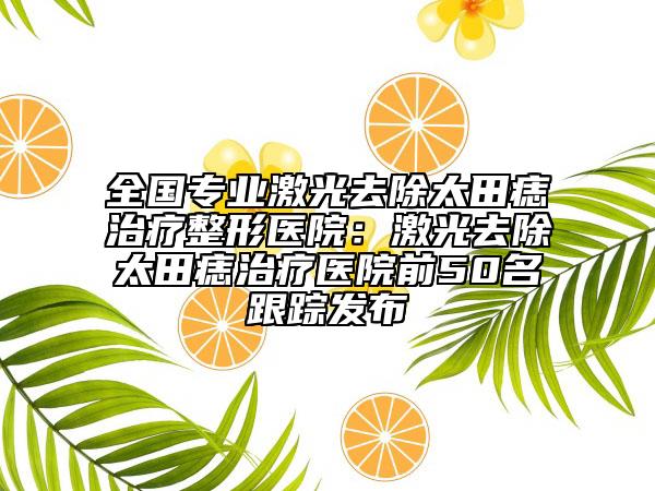 全国专业激光去除太田痣治疗整形医院：激光去除太田痣治疗医院前50名跟踪发布