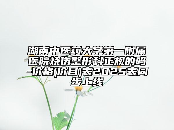 湖南中医药大学第一附属医院烧伤整形科正规的吗-价格(价目)表2025表同步上线