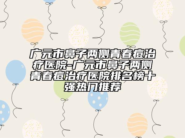 广元市鼻子两侧青春痘治疗医院-广元市鼻子两侧青春痘治疗医院排名榜十强热门推荐