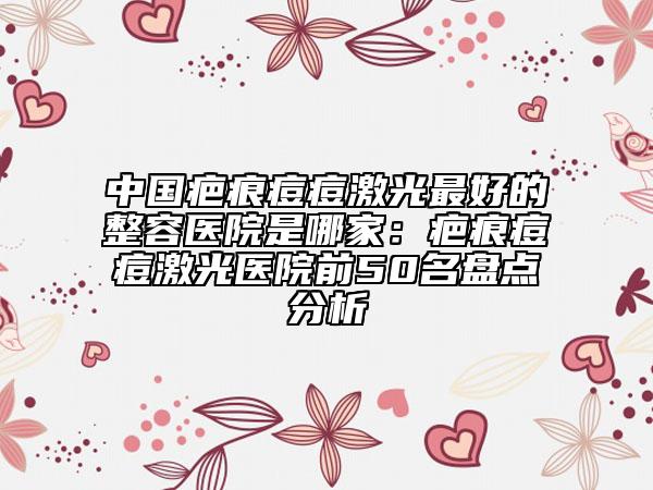 中国疤痕痘痘激光最好的整容医院是哪家：疤痕痘痘激光医院前50名盘点分析
