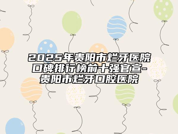 2025年贵阳市烂牙医院口碑排行榜前十强官宣-贵阳市烂牙口腔医院