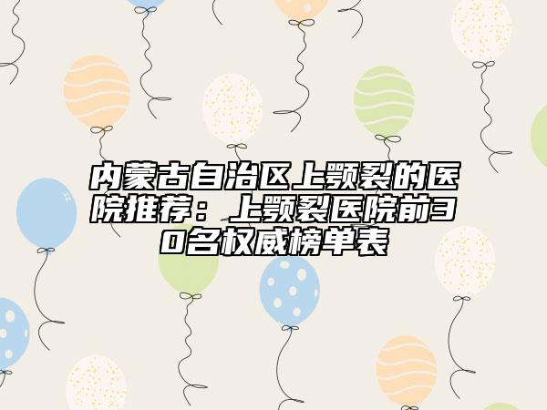 内蒙古自治区上颚裂的医院推荐：上颚裂医院前30名权威榜单表