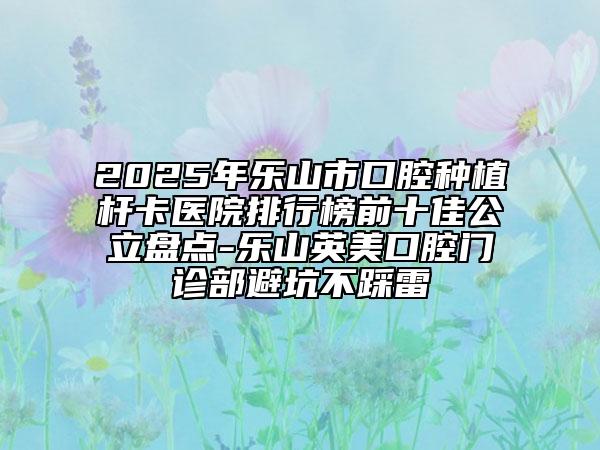 2025年乐山市口腔种植杆卡医院排行榜前十佳公立盘点-乐山英美口腔门诊部避坑不踩雷