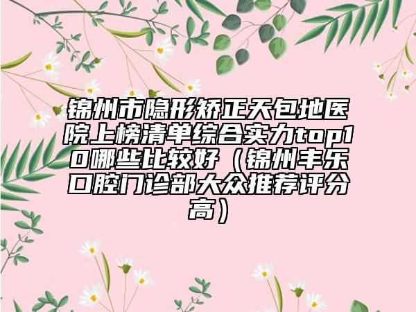 锦州市隐形矫正天包地医院上榜清单综合实力top10哪些比较好（锦州丰乐口腔门诊部大众推荐评分高）