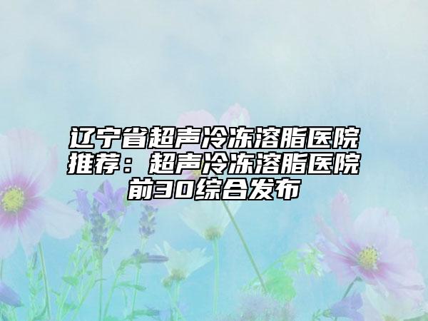 辽宁省超声冷冻溶脂医院推荐：超声冷冻溶脂医院前30综合发布