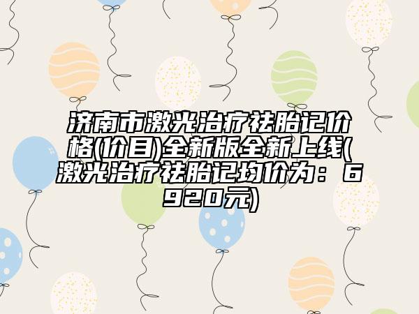 济南市激光治疗祛胎记价格(价目)全新版全新上线(激光治疗祛胎记均价为：6920元)