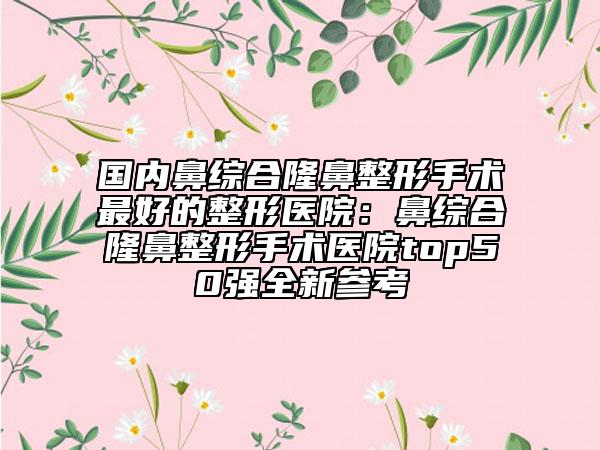 国内鼻综合隆鼻整形手术最好的整形医院：鼻综合隆鼻整形手术医院top50强全新参考