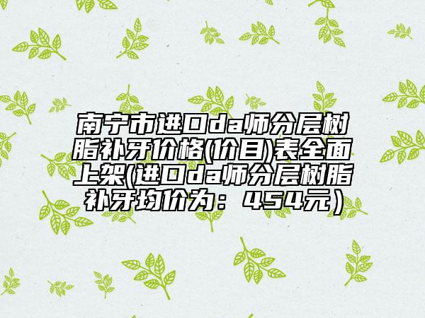 南宁市进口da师分层树脂补牙价格(价目)表全面上架(进口da师分层树脂补牙均价为：454元）