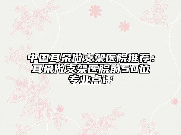 中国耳朵做支架医院推荐：耳朵做支架医院前50位专业点评