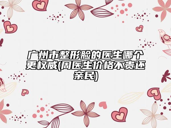 广州市整形脸的医生哪个更权威(周医生价格不贵还亲民)