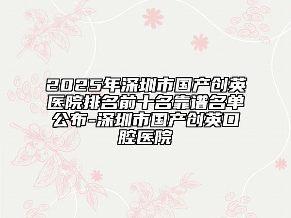 2025年深圳市国产创英医院排名前十名靠谱名单公布-深圳市国产创英口腔医院