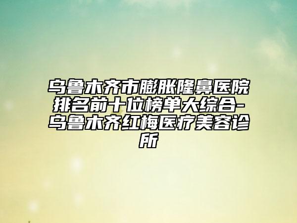 乌鲁木齐市膨胀隆鼻医院排名前十位榜单大综合-乌鲁木齐红梅医疗美容诊所