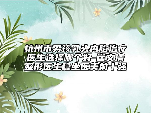 杭州市男孩乳头内陷治疗医生选择哪个好-崔文清整形医生稳坐医美前十强