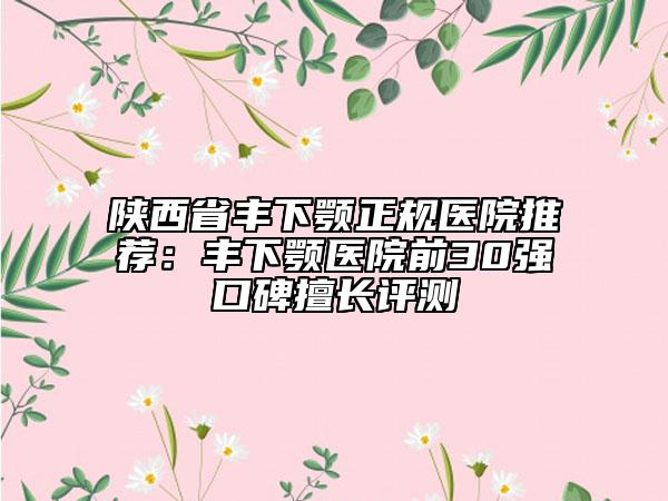 陕西省丰下颚正规医院推荐：丰下颚医院前30强口碑擅长评测